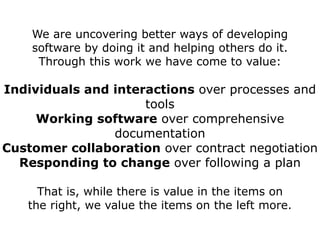 We are uncovering better ways of developing
    software by doing it and helping others do it.
     Through this work we have come to value:

Individuals and interactions over processes and
                     tools
     Working software over comprehensive
                documentation
Customer collaboration over contract negotiation
  Responding to change over following a plan

     That is, while there is value in the items on
   the right, we value the items on the left more.
 