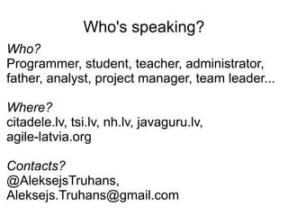 Who's speaking?
Who?
Programmer, student, teacher, administrator,
father, analyst, project manager, team leader...

Where?
citadele.lv, tsi.lv, nh.lv, javaguru.lv,
agile-latvia.org

Contacts?
@AleksejsTruhans,
Aleksejs.Truhans@gmail.com
 