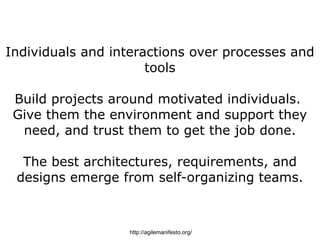 Individuals and interactions over processes and
                      tools

 Build projects around motivated individuals.
 Give them the environment and support they
  need, and trust them to get the job done.

  The best architectures, requirements, and
 designs emerge from self-organizing teams.



                  http://agilemanifesto.org/
 