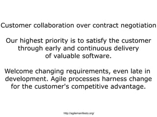 Customer collaboration over contract negotiation

 Our highest priority is to satisfy the customer
    through early and continuous delivery
             of valuable software.

 Welcome changing requirements, even late in
 development. Agile processes harness change
   for the customer's competitive advantage.



                   http://agilemanifesto.org/
 