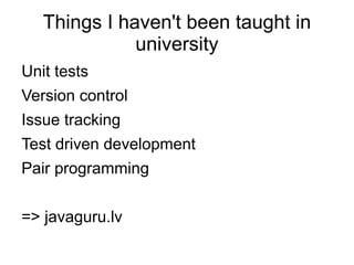 Things I haven't been taught in
              university
Unit tests
Version control
Issue tracking
Test driven development
Pair programming


=> javaguru.lv
 