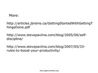 More:

http://articles.jbrains.ca/GettingStartedWithGettingT
hingsDone.pdf

http://www.stevepavlina.com/blog/2005/06/self-
discipline/

http://www.stevepavlina.com/blog/2007/05/33-
rules-to-boost-your-productivity/




                    http://agilemanifesto.org/
 