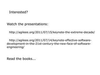 Interested?


Watch the presentations:

 http://agileee.org/2011/07/15/keynote-the-extreme-decade/

 http://agileee.org/2011/07/14/keynote-effective-software-
development-in-the-21st-century-the-new-face-of-software-
engineering/



Read the books...
 