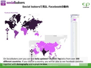 Social bakersで見る、Facebookの動向




On Socialbakers.com you can find daily updated Facebook Statistics from over 200
different countries. If you click on a country, you will be able to see Facebook statistics
together with demography andCopyright (c) CANPAN Center All Rights Reserved.
                                   a graph in time.
 