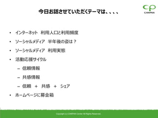 今日お話させていただくテーマは、、、、


• インターネット 利用人口と利用頻度

• ソーシャルメディア 半年後の姿は？

• ソーシャルメディア 利用実態

• 活動応援サイクル

  – 信頼情報

  – 共感情報

  – 信頼 ＋ 共感 ＋ シェア

• ホームページに募金箱



               Copyright (c) CANPAN Center All Rights Reserved.
 