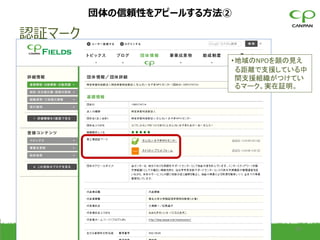 団体の信頼性をアピールする方法②

認証マーク
                                                             • 地域のNPOを顔の見え
                                                               る距離で支援している中
                                                               間支援組織がつけてい
                                                               るマーク。実在証明。




          Copyright (c) CANPAN Center All Rights Reserved.
                                                                       29
 