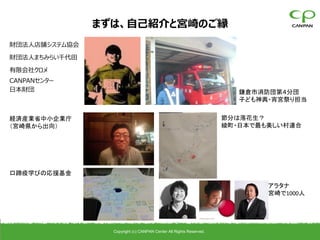 まずは、自己紹介と宮崎のご縁
財団法人店舗システム協会

財団法人まちみらい千代田

有限会社クロメ
CANPANセンター
日本財団                                                                   鎌倉市消防団第４分団
                                                                       子ども神輿・宵宮祭り担当


経済産業省中小企業庁                                                          節分は落花生？
（宮崎県から出向）                                                           綾町・日本で最も美しい村連合




口蹄疫学びの応援基金

                                                                            アラタナ
                                                                            宮崎で1000人




                 Copyright (c) CANPAN Center All Rights Reserved.
 