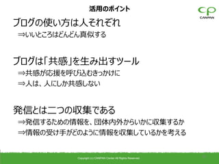 活用のポイント

ブログの使い方は人それぞれ
⇒いいところはどんどん真似する


ブログは「共感」を生み出すツール
⇒共感が応援を呼び込むきっかけに
⇒人は、人にしか共感しない


発信とは二つの収集である
⇒発信するための情報を、団体内外からいかに収集するか
⇒情報の受け手がどのように情報を収集しているかを考える


          Copyright (c) CANPAN Center All Rights Reserved.
                                                             32
 