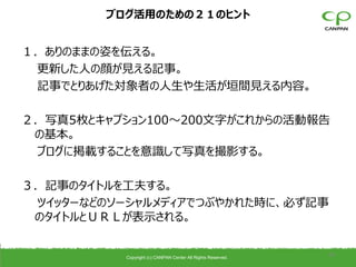 ブログ活用のための２１のヒント


１．ありのままの姿を伝える。
 更新した人の顔が見える記事。
 記事でとりあげた対象者の人生や生活が垣間見える内容。

２．写真5枚とキャプション100〜200文字がこれからの活動報告
 の基本。
 ブログに掲載することを意識して写真を撮影する。

３．記事のタイトルを工夫する。
 ツイッターなどのソーシャルメディアでつぶやかれた時に、必ず記事
 のタイトルとＵＲＬが表示される。


          Copyright (c) CANPAN Center All Rights Reserved.
                                                             34
 