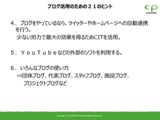 ブログ活用のための２１のヒント


４．ブログをやっているなら、ツイッターやホームページへの自動連携
 を行う。
 少ない労力で最大の効果を得るためにITを活用。

５．ＹｏｕＴｕｂｅなどの外部のソフトを利用する。

６．いろんなブログの使い方
 ⇒団体ブログ、代表ブログ、スタッフブログ、施設ブログ、
   プロジェクトブログなど




          Copyright (c) CANPAN Center All Rights Reserved.
                                                             35
 