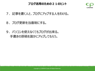 ブログ活用のための２１のヒント


７．記事を書く人と、ブログにアップする人をわける。

８．ブログ更新を当番制にする。

９．パソコンを使えなくてもブログが出来る。
 手書きの原稿を誰かにアップしてもらう。




           Copyright (c) CANPAN Center All Rights Reserved.
                                                              36
 