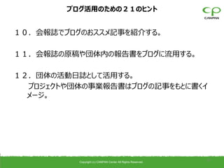 ブログ活用のための２１のヒント


１０．会報誌でブログのおススメ記事を紹介する。

１１．会報誌の原稿や団体内の報告書をブログに流用する。

１２．団体の活動日誌として活用する。
  プロジェクトや団体の事業報告書はブログの記事をもとに書くイ
  メージ。




          Copyright (c) CANPAN Center All Rights Reserved.
                                                             37
 