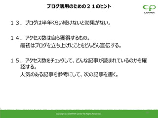 ブログ活用のための２１のヒント


１３．ブログは半年くらい続けないと効果がない。

１４．アクセス数は自ら獲得するもの。
  最初はブログを立ち上げたことをどんどん宣伝する。

１５．アクセス数をチェックして、どんな記事が読まれているのかを確
  認する。
  人気のある記事を参考にして、次の記事を書く。




          Copyright (c) CANPAN Center All Rights Reserved.
                                                             38
 