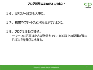 ブログ活用のための２１のヒント


１６．カテゴリー設定を大事に。

１７．携帯やスマートフォンでも見やすいように。

１８．ブログは活動の堆積。
  一つ一つの記事は小さな発信力でも、100以上の記事が集ま
  れば大きな発信力となる。




          Copyright (c) CANPAN Center All Rights Reserved.
                                                             39
 
