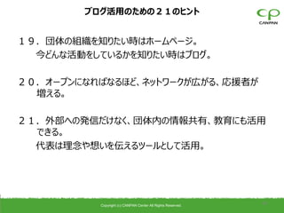 ブログ活用のための２１のヒント


１９．団体の組織を知りたい時はホームページ。
  今どんな活動をしているかを知りたい時はブログ。

２０．オープンになればなるほど、ネットワークが広がる、応援者が
  増える。

２１．外部への発信だけなく、団体内の情報共有、教育にも活用
  できる。
  代表は理念や想いを伝えるツールとして活用。




          Copyright (c) CANPAN Center All Rights Reserved.
                                                             40
 