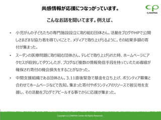 共感情報が応援につなっがっています。

               こんなお話を聞いてます。例えば、

•   小児がんの子どもたちの専門施設設立に取り組む団体さん。活動をブログやHPで公開
    しさまざまな協力者を得ていくことで、メディアで取り上げらるように。その結果多額の寄
    付が集まった。

•   スーダンの医療問題に取り組む団体さん。テレビで取り上げられた時、ホームページにア
    クセスが殺到してダウンしたが、ブログなど複数の情報発信手段を持っていたため導線が
    確保され寄付の機会損失をすることがなかった。

•   中間支援組織である団体さん。3.11直後緊急で基金を立ち上げ、ボランティア募集と
    合わせてホームページなどで告知。集まった寄付やボランティアのリソースで被災地を支
    援し、その活動をブログでアピールする事でさらに応援が集まった。




                 Copyright (c) CANPAN Center All Rights Reserved.
 