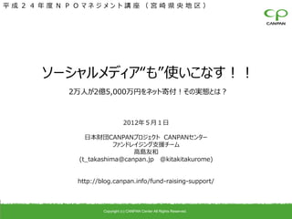 平成２４年度ＮＰＯマネジメント講座（宮崎県央地区）




    ソーシャルメディア“も”使いこなす！！
       2万人が2億5,000万円をネット寄付！その実態とは？



                            2012年５月１日

           日本財団CANPANプロジェクト CANPANセンター
                    ファンドレイジング支援チーム
                         高島友和
         (t_takashima@canpan.jp @kitakitakurome)


         http://blog.canpan.info/fund-raising-support/



                 Copyright (c) CANPAN Center All Rights Reserved.
 