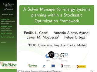Energy Systems
Planning
10th
CMS’13
Emilio L. Cano
Introduction
Energy Systems in Buildings
EnRiMa Project
Strategic Model
Strategic Decisions
Operational Decisions
Solver Manager
Numerical Example
Summary
A Solver Manager for energy systems
planning within a Stochastic
Optimization Framework
Emilio L. Cano1
Antonio Alonso Ayuso1
Javier M. Moguerza1
Felipe Ortega1
1
DEIO, Universidad Rey Juan Carlos, Madrid
10th
International Conference on Computational Management 1/34
 