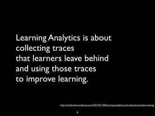 Learning Analytics is about
collecting traces
that learners leave behind
and using those traces
to improve learning.

            http://erikduval.wordpress.com/2012/01/30/learning-analytics-and-educational-data-mining/

                           8
 