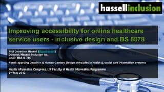 Improving accessibility for online healthcare
service users - inclusive design and BS 8878
Prof Jonathan Hassell (@jonhassell)
Director, Hassell Inclusion ltd.
Chair, BSI IST/45
Panel: applying Usability & Human-Centred Design principles in health & social care information systems

Health Informatics Congress, UK Faculty of Health Informatics Programme
2nd May 2012




                                                                                       © hassellinclusion
 