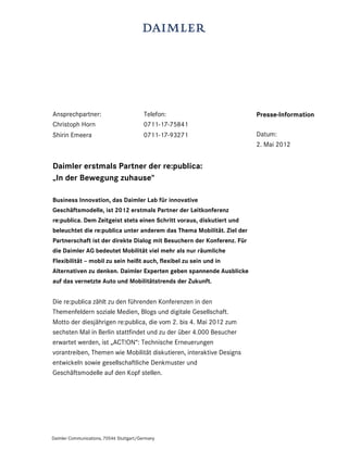 Ansprechpartner:                          Telefon:                      Presse-Information
Christoph Horn                            0711-17-75841
Shirin Emeera                             0711-17-93271                 Datum:
                                                                        2. Mai 2012


Daimler erstmals Partner der re:publica:
„In der Bewegung zuhause“

Business Innovation, das Daimler Lab für innovative
Geschäftsmodelle, ist 2012 erstmals Partner der Leitkonferenz
re:publica. Dem Zeitgeist stets einen Schritt voraus, diskutiert und
beleuchtet die re:publica unter anderem das Thema Mobilität. Ziel der
Partnerschaft ist der direkte Dialog mit Besuchern der Konferenz. Für
die Daimler AG bedeutet Mobilität viel mehr als nur räumliche
Flexibilität – mobil zu sein heißt auch, flexibel zu sein und in
Alternativen zu denken. Daimler Experten geben spannende Ausblicke
auf das vernetzte Auto und Mobilitätstrends der Zukunft.


Die re:publica zählt zu den führenden Konferenzen in den
Themenfeldern soziale Medien, Blogs und digitale Gesellschaft.
Motto der diesjährigen re:publica, die vom 2. bis 4. Mai 2012 zum
sechsten Mal in Berlin stattfindet und zu der über 4.000 Besucher
erwartet werden, ist „ACT!ON“: Technische Erneuerungen
vorantreiben, Themen wie Mobilität diskutieren, interaktive Designs
entwickeln sowie gesellschaftliche Denkmuster und
Geschäftsmodelle auf den Kopf stellen.




Daimler Communications, 70546 Stuttgart/Germany
 