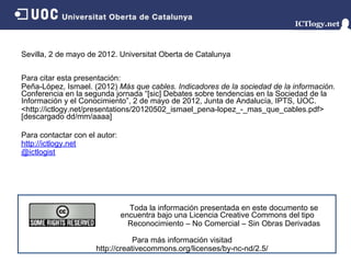 Sevilla, 2 de mayo de 2012. Universitat Oberta de Catalunya


Para citar esta presentación:
Peña-López, Ismael. (2012) Más que cables. Indicadores de la sociedad de la información.
Conferencia en la segunda jornada “[sic] Debates sobre tendencias en la Sociedad de la
Información y el Conocimiento”, 2 de mayo de 2012, Junta de Andalucía, IPTS, UOC.
<http://ictlogy.net/presentations/20120502_ismael_pena-lopez_-_mas_que_cables.pdf>
[descargado dd/mm/aaaa]

Para contactar con el autor:
http://ictlogy.net
@ictlogist




                                 Toda la información presentada en este documento se
                               encuentra bajo una Licencia Creative Commons del tipo
                                 Reconocimiento – No Comercial – Sin Obras Derivadas

                                 Para más información visitad
                     http://creativecommons.org/licenses/by-nc-nd/2.5/
 
