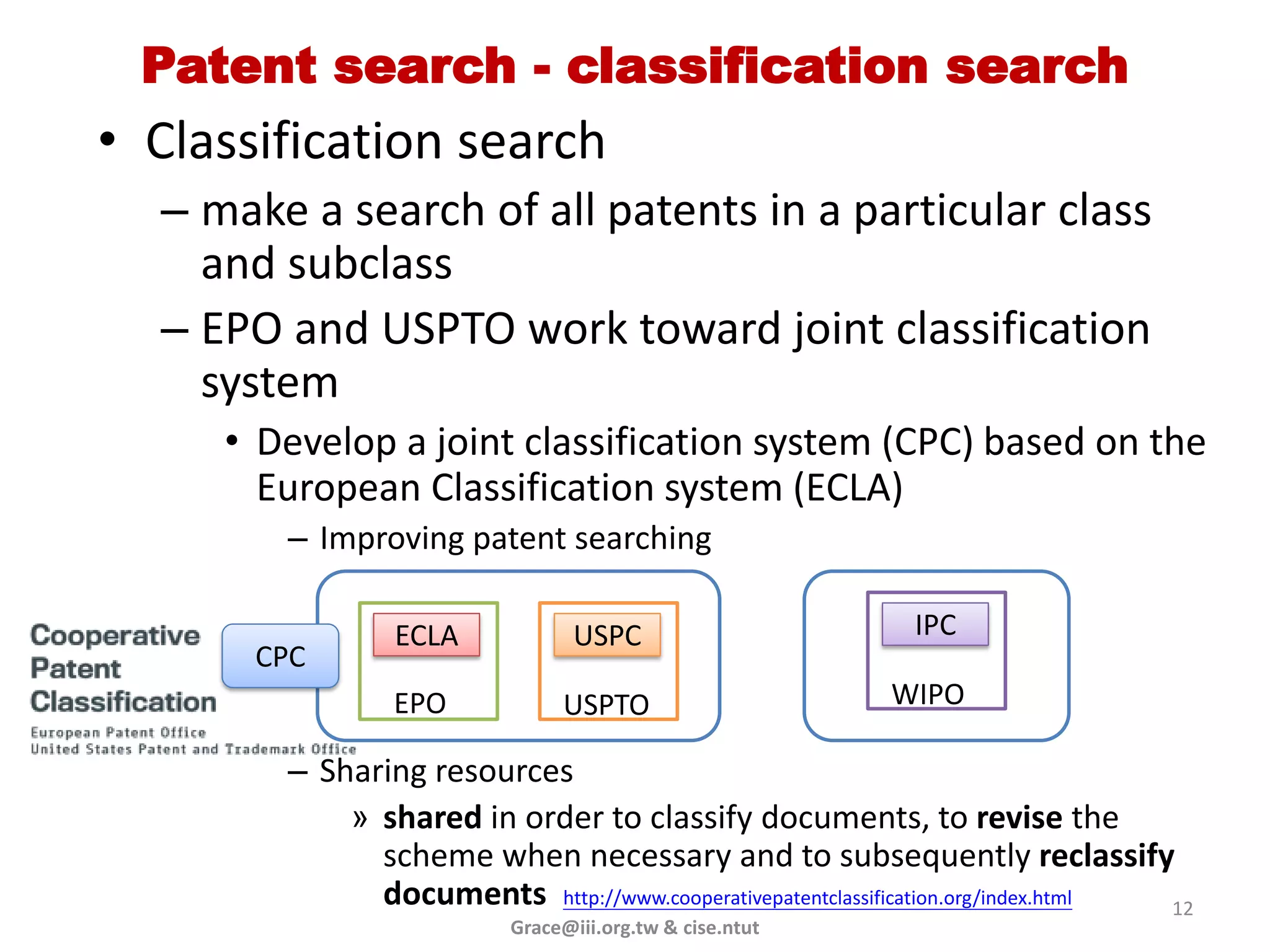 Patent search - classification search
• Classification search
  – make a search of all patents in a particular class
    and subclass
  – EPO and USPTO work toward joint classification
    system
     • Develop a joint classification system (CPC) based on the
       European Classification system (ECLA)
        – Improving patent searching

                ECLA             USPC                       IPC
       CPC
                EPO            USPTO                      WIPO

        – Sharing resources
            » shared in order to classify documents, to revise the
              scheme when necessary and to subsequently reclassify
              documents http://www.cooperativepatentclassification.org/index.html 12
                          Grace@iii.org.tw & cise.ntut
 