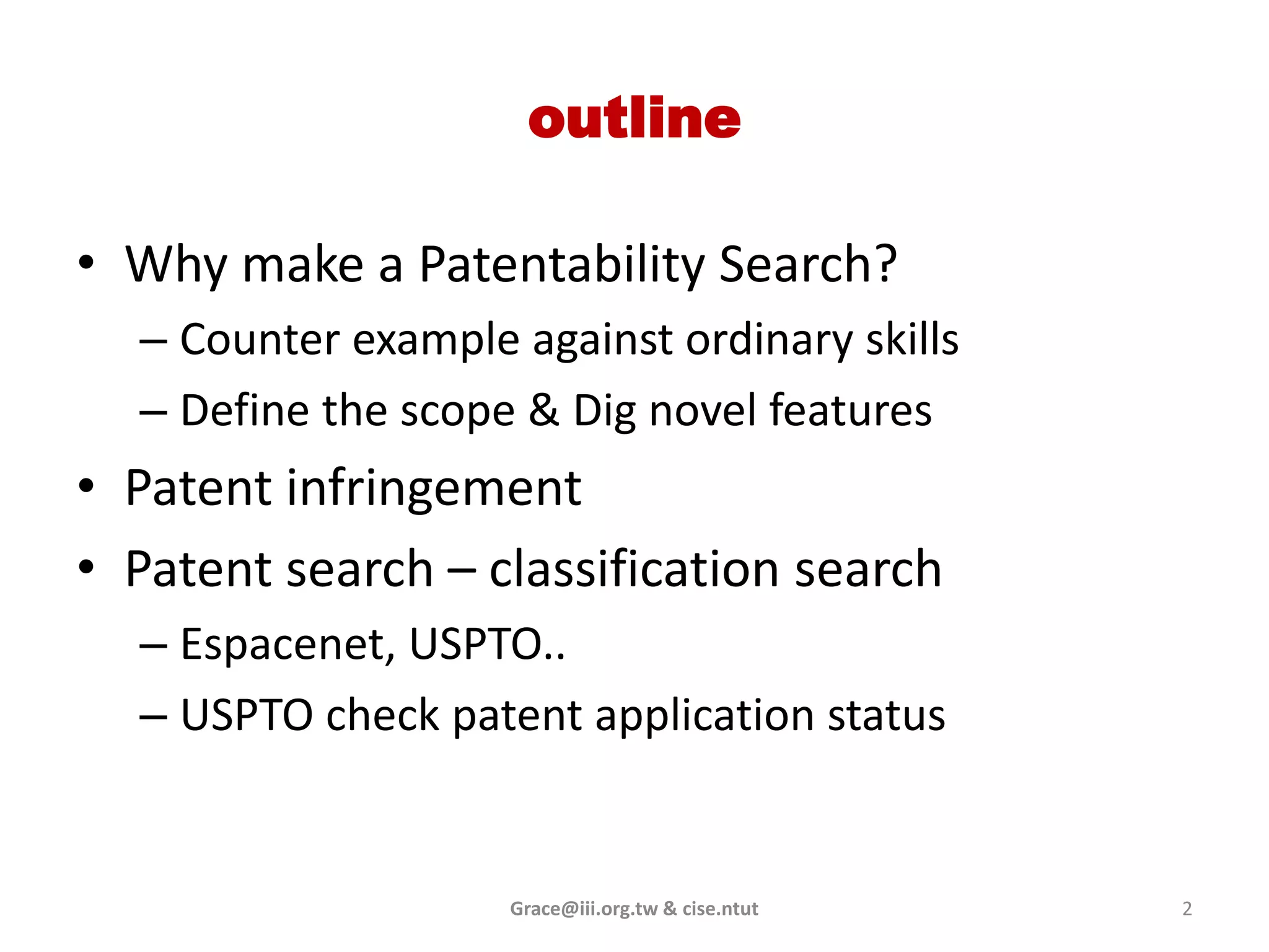 outline

• Why make a Patentability Search?
  – Counter example against ordinary skills
  – Define the scope & Dig novel features
• Patent infringement
• Patent search – classification search
  – Espacenet, USPTO..
  – USPTO check patent application status


                    Grace@iii.org.tw & cise.ntut   2
 