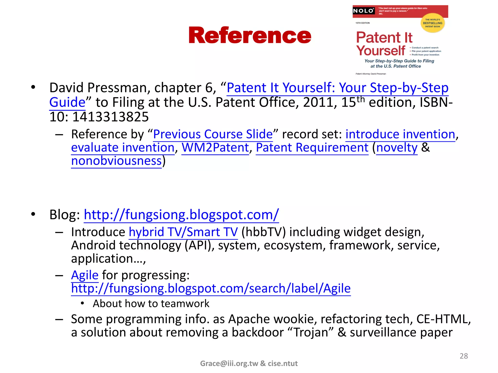 Reference

• David Pressman, chapter 6, “Patent It Yourself: Your Step-by-Step
  Guide” to Filing at the U.S. Patent Office, 2011, 15th edition, ISBN-
  10: 1413313825
    – Reference by “Previous Course Slide” record set: introduce invention,
      evaluate invention, WM2Patent, Patent Requirement (novelty &
      nonobviousness)


• Blog: http://fungsiong.blogspot.com/
    – Introduce hybrid TV/Smart TV (hbbTV) including widget design,
      Android technology (API), system, ecosystem, framework, service,
      application…,
    – Agile for progressing:
      http://fungsiong.blogspot.com/search/label/Agile
        • About how to teamwork
    – Some programming info. as Apache wookie, refactoring tech, CE-HTML,
      a solution about removing a backdoor “Trojan” & surveillance paper
                                                                              28
                             Grace@iii.org.tw & cise.ntut
 