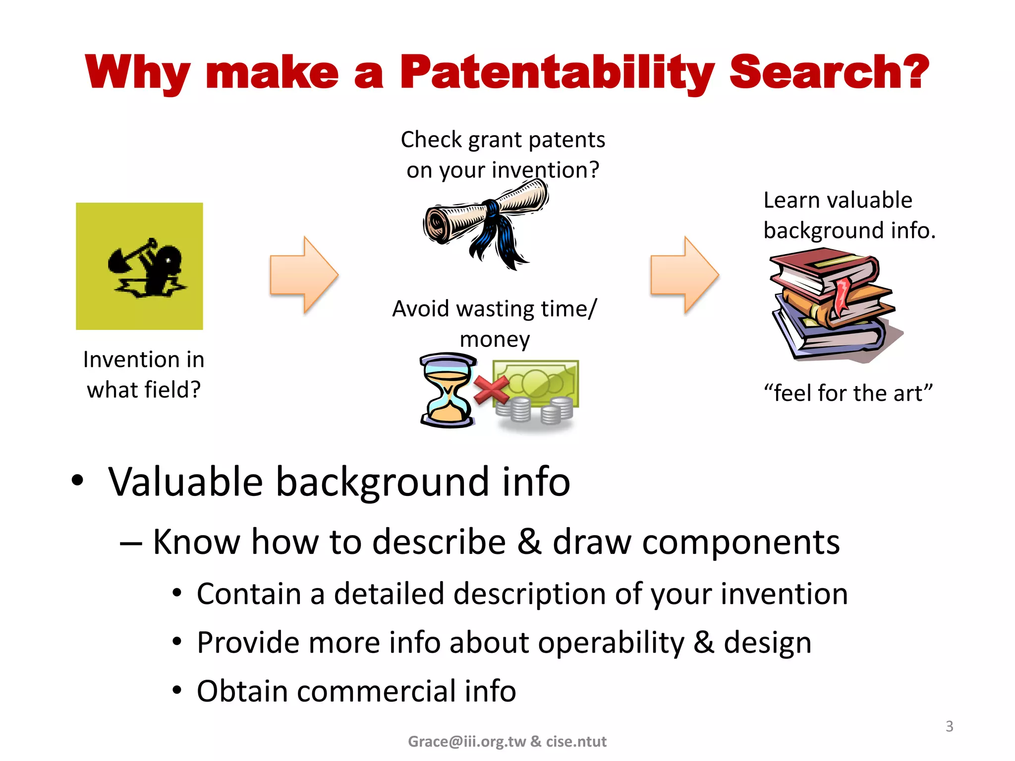 Why make a Patentability Search?
                        Check grant patents
                        on your invention?
                                                        Learn valuable
                                                        background info.


                        Avoid wasting time/
                              money
Invention in
 what field?                                            “feel for the art”


• Valuable background info
   – Know how to describe & draw components
        • Contain a detailed description of your invention
        • Provide more info about operability & design
        • Obtain commercial info
                                                                             3
                         Grace@iii.org.tw & cise.ntut
 