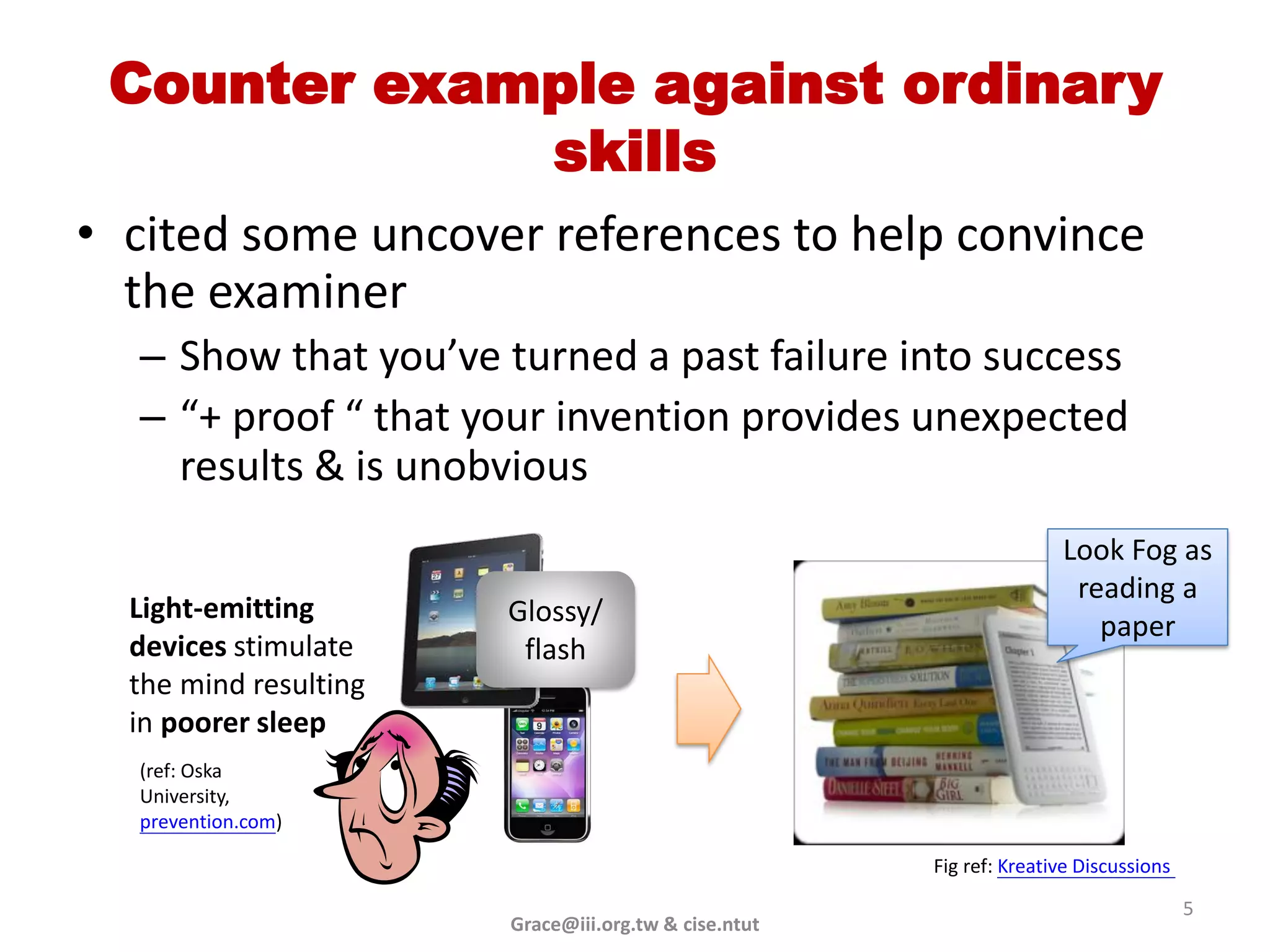 Counter example against ordinary
             skills
• cited some uncover references to help convince
  the examiner
  – Show that you’ve turned a past failure into success
  – “+ proof “ that your invention provides unexpected
    results & is unobvious
                                                                     Look Fog as
                                                                      reading a
  Light-emitting       Glossy/                                          paper
  devices stimulate     flash
  the mind resulting
  in poorer sleep
  (ref: Oska
  University,
  prevention.com)

                                                      Fig ref: Kreative Discussions

                                                                                      5
                       Grace@iii.org.tw & cise.ntut
 
