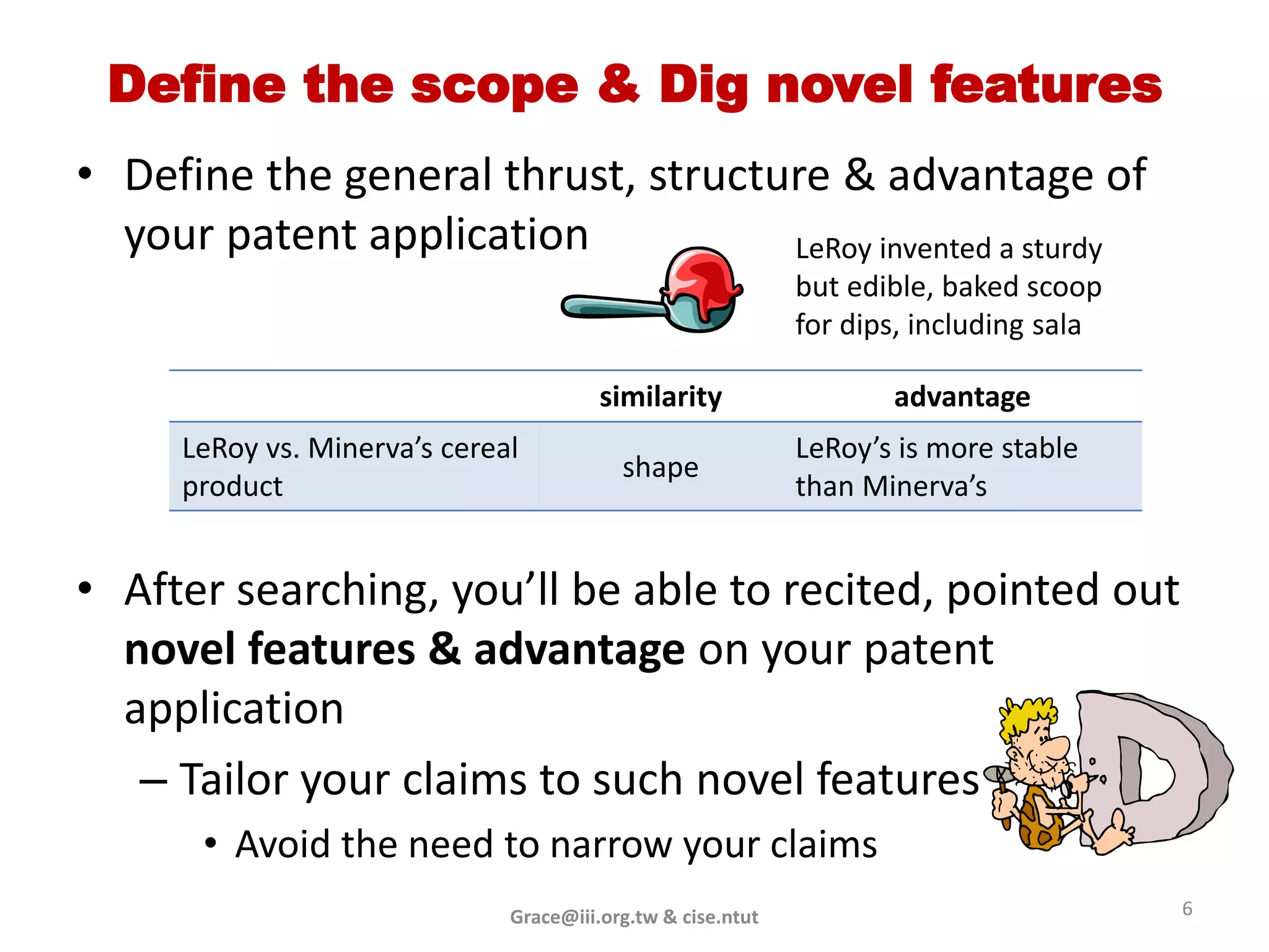 Define the scope & Dig novel features
• Define the general thrust, structure & advantage of
  your patent application           LeRoy invented a sturdy
                                                             but edible, baked scoop
                                                             for dips, including sala

                                        similarity                  advantage
     LeRoy vs. Minerva’s cereal                              LeRoy’s is more stable
                                          shape
     product                                                 than Minerva’s


• After searching, you’ll be able to recited, pointed out
  novel features & advantage on your patent
  application
   – Tailor your claims to such novel features
      • Avoid the need to narrow your claims
                              Grace@iii.org.tw & cise.ntut                              6
 