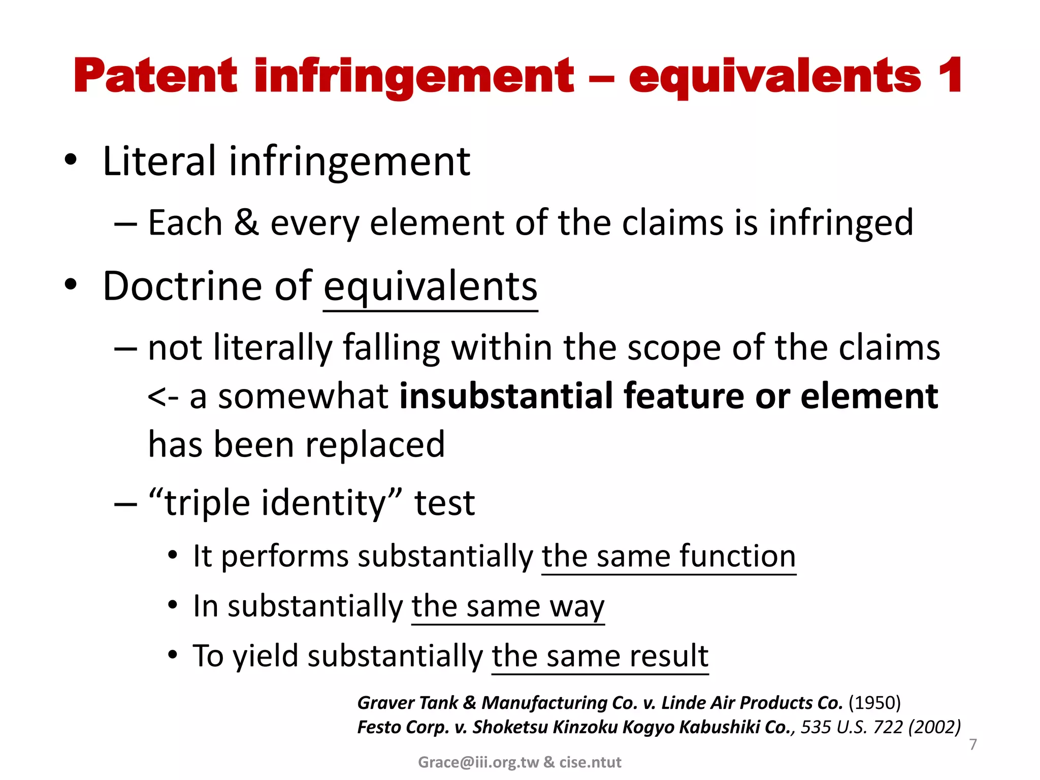 Patent infringement – equivalents 1
• Literal infringement
  – Each & every element of the claims is infringed
• Doctrine of equivalents
  – not literally falling within the scope of the claims
    <- a somewhat insubstantial feature or element
    has been replaced
  – “triple identity” test
     • It performs substantially the same function
     • In substantially the same way
     • To yield substantially the same result
                  Graver Tank & Manufacturing Co. v. Linde Air Products Co. (1950)
                  Festo Corp. v. Shoketsu Kinzoku Kogyo Kabushiki Co., 535 U.S. 722 (2002)
                                                                                             7
                         Grace@iii.org.tw & cise.ntut
 
