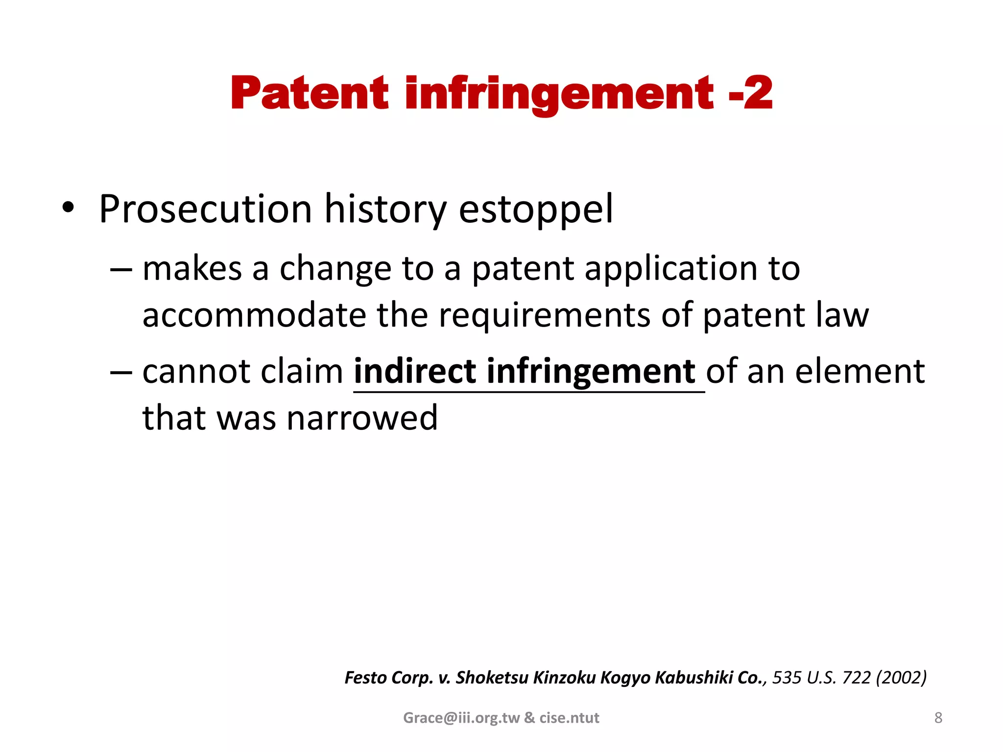 Patent infringement -2

• Prosecution history estoppel
  – makes a change to a patent application to
    accommodate the requirements of patent law
  – cannot claim indirect infringement of an element
    that was narrowed




                Festo Corp. v. Shoketsu Kinzoku Kogyo Kabushiki Co., 535 U.S. 722 (2002)

                       Grace@iii.org.tw & cise.ntut                                        8
 