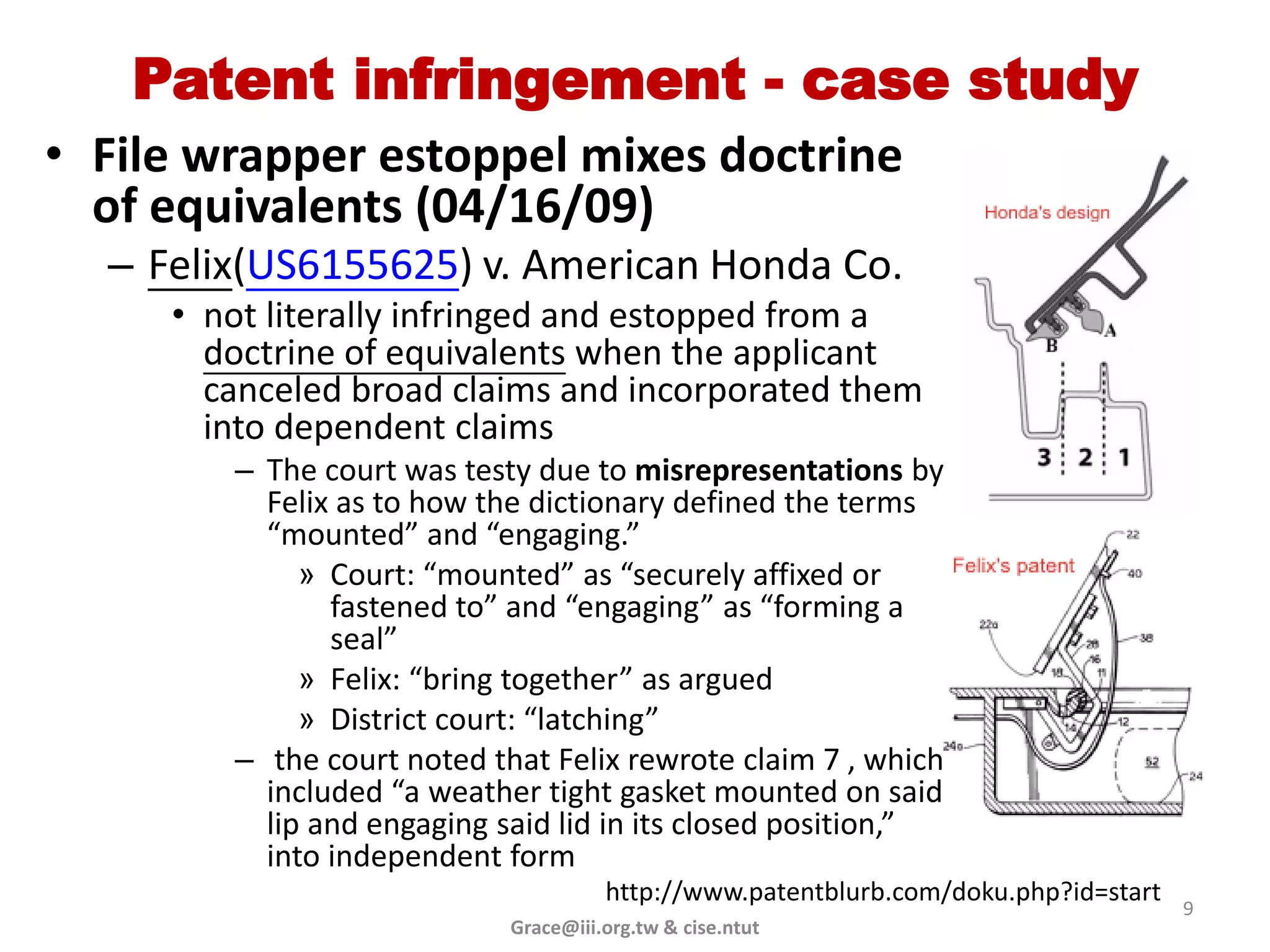 Patent infringement - case study
• File wrapper estoppel mixes doctrine
  of equivalents (04/16/09)
  – Felix(US6155625) v. American Honda Co.
     • not literally infringed and estopped from a
       doctrine of equivalents when the applicant
       canceled broad claims and incorporated them
       into dependent claims
        – The court was testy due to misrepresentations by
          Felix as to how the dictionary defined the terms
          “mounted” and “engaging.”
             » Court: “mounted” as “securely affixed or
               fastened to” and “engaging” as “forming a
               seal”
             » Felix: “bring together” as argued
             » District court: “latching”
        – the court noted that Felix rewrote claim 7 , which
          included “a weather tight gasket mounted on said
          lip and engaging said lid in its closed position,”
          into independent form
                                      http://www.patentblurb.com/doku.php?id=start
                                                                                     9
                            Grace@iii.org.tw & cise.ntut
 