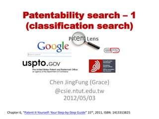 Patentability search – 1
          (classification search)




                             Chen JingFung (Grace)
                              @csie.ntut.edu.tw
                                 2012/05/03

Chapter 6, “Patent It Yourself: Your Step-by-Step Guide” 15th, 2011, ISBN: 1413313825
 