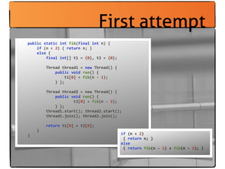 First attempt
	
  	
  	
  	
  public	
  static	
  int	
  fib(final	
  int	
  n)	
  {
	
  	
  	
  	
  	
  	
  	
  	
  if	
  (n	
  <	
  2)	
  {	
  return	
  n;	
  }
	
  	
  	
  	
  	
  	
  	
  	
  else	
  {
	
  	
  	
  	
  	
  	
  	
  	
  	
  	
  	
  	
  final	
  int[]	
  t1	
  =	
  {0},	
  t2	
  =	
  {0};
	
  	
  	
  	
  	
  	
  	
  	
  	
  	
  	
  	
  
	
  	
  	
  	
  	
  	
  	
  	
  	
  	
  	
  	
  Thread	
  thread1	
  =	
  new	
  Thread()	
  {
	
  	
  	
  	
  	
  	
  	
  	
  	
  	
  	
  	
  	
  	
  	
  	
  public	
  void	
  run()	
  {
	
  	
  	
  	
  	
  	
  	
  	
  	
  	
  	
  	
  	
  	
  	
  	
  	
  	
  	
  	
  t1[0]	
  =	
  fib(n	
  -­‐	
  1);
	
  	
  	
  	
  	
  	
  	
  	
  	
  	
  	
  	
  	
  	
  	
  	
  }	
  };

	
  	
  	
  	
  	
  	
  	
  	
  	
  	
  	
  	
  Thread	
  thread2	
  =	
  new	
  Thread()	
  {
	
  	
  	
  	
  	
  	
  	
  	
  	
  	
  	
  	
  	
  	
  	
  	
  public	
  void	
  run()	
  {
	
  	
  	
  	
  	
  	
  	
  	
  	
  	
  	
  	
  	
  	
  	
  	
  	
  	
  	
  	
  	
  	
  	
  	
  t2[0]	
  =	
  fib(n	
  -­‐	
  2);
	
  	
  	
  	
  	
  	
  	
  	
  	
  	
  	
  	
  	
  	
  	
  	
  }	
  };
	
  	
  	
  	
  	
  	
  	
  	
  	
  	
  	
  	
  thread1.start();	
  thread2.start();
	
  	
  	
  	
  	
  	
  	
  	
  	
  	
  	
  	
  thread1.join();	
  thread2.join();

	
  	
  	
  	
  	
  	
  	
  	
  	
  	
  	
  	
  return	
  t1[0]	
  +	
  t2[0];
	
  	
  	
  	
  	
  	
  	
  	
  }
	
  	
  	
  	
  }                                                                                                              if	
  (n	
  <	
  2)	
  
                                                                                                                               	
  {	
  return	
  n;	
  }
                                                                                                                               else	
  
                                                                                                                               	
  {	
  return	
  fib(n	
  -­‐	
  1)	
  +	
  fib(n	
  -­‐	
  2);	
  }
 