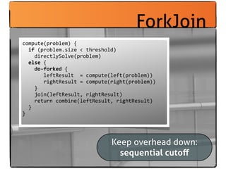 ForkJoin
compute(problem)	
  {
	
  	
  if	
  (problem.size	
  <	
  threshold)
	
  	
  	
  	
  directlySolve(problem)
	
  	
  else	
  {
	
  	
  	
  	
  do-­‐forked	
  {
	
  	
  	
  	
  	
  	
  	
  leftResult	
  	
  =	
  compute(left(problem))
	
  	
  	
  	
  	
  	
  	
  rightResult	
  =	
  compute(right(problem))
	
  	
  	
  	
  }
	
  	
  	
  	
  join(leftResult,	
  rightResult)
	
  	
  	
  	
  return	
  combine(leftResult,	
  rightResult)
	
  	
  }
}




                                                Keep overhead down:
                                                  sequential cutoﬀ
 