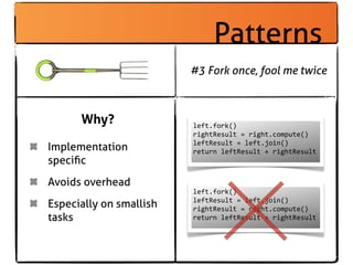 Patterns
                         #3 Fork once, fool me twice



      Why?               left.fork()
                         rightResult	
  =	
  right.compute()
                         leftResult	
  =	
  left.join()
Implementation           return	
  leftResult	
  +	
  rightResult
speciﬁc
Avoids overhead
                         left.fork()
Especially on smallish   leftResult	
  =	
  left.join()
                         rightResult	
  =	
  right.compute()
tasks                    return	
  leftResult	
  +	
  rightResult
 
