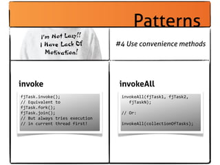 Patterns
                                            #4 Use convenience methods




invoke                                       invokeAll
fjTask.invoke();                             invokeAll(fjTask1,	
  fjTask2,
//	
  Equivalent	
  to                       	
  	
  	
  fjTaskN);
fjTask.fork();
fjTask.join();                               //	
  Or:
//	
  But	
  always	
  tries	
  execution
//	
  in	
  current	
  thread	
  first!      invokeAll(collectionOfTasks);
 