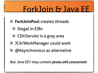 ForkJoin & Java EE
   ForkJoinPool creates threads
    Illegal in EJBs
    CDI/Servlet is a gray area
   JCA/WorkManager could work
   @Asynchronous as alternative

But: Java EE7 may contain javax.util.concurrent
 