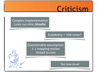 Criticism
Complex implementation
 (uses sun.misc.Unsafe)


                          Scalability > 100 cores?


         Questionable assumption:
           1-1 mapping worker
              thread to core


                                   Too low-level
 