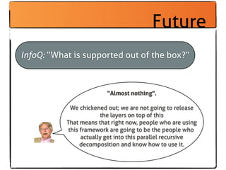 Future
InfoQ: “What is supported out of the box?”



                         “Almost nothing".

             We chickened out; we are not going to release
                        the layers on top of this
           That means that right now, people who are using
            this framework are going to be the people who
                 actually get into this parallel recursive
                 decomposition and know how to use it.
 