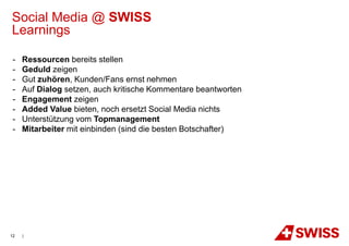 Social Media @ SWISS
Learnings

 -   Ressourcen bereits stellen
 -   Geduld zeigen
 -   Gut zuhören, Kunden/Fans ernst nehmen
 -   Auf Dialog setzen, auch kritische Kommentare beantworten
 -   Engagement zeigen
 -   Added Value bieten, noch ersetzt Social Media nichts
 -   Unterstützung vom Topmanagement
 -   Mitarbeiter mit einbinden (sind die besten Botschafter)




12   |
 