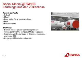 Social Media @ SWISS
Learnings aus der Vulkankrise
 Vorteile der Tools
 - Schnell
 - Mobil
 - Fans helfen Fans, Inputs von Fans
 - FAQ
 - Einsprachigkeit

 Learnings
 - Können wir das Sevice Center integrieren?
 - Timing SWISS.COM und Social Media verbessern
 - Integration von Social Media in Krisenkommunikation
   und in das ECC
 - Umgang mit Mitarbeitern allgemein




17   |
 