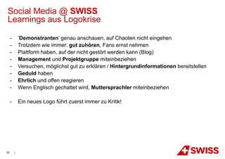 Social Media @ SWISS
Learnings aus Logokrise

     -       ‘Demonstranten’ genau anschauen, auf Chaoten nicht eingehen
     -       Trotzdem wie immer: gut zuhören, Fans ernst nehmen
     -       Plattform haben, auf der nicht gestört werden kann (Blog)
     -       Management und Projektgruppe miteinbeziehen
     -       Versuchen, möglichst gut zu erklären / Hintergrundinformationen bereitstellen
     -       Geduld haben
     -       Ehrlich und offen reagieren
     -       Wenn Englisch gechattet wird, Muttersprachler miteinbeziehen

     -       Ein neues Logo führt zuerst immer zu Kritik!




20       |
 