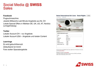 Social Media @ SWISS
Sales
Facebook
Flugsuchmaschine
Jeweils Mittwochs Last Minute Angebote aus NL CH
Lokale Special Offers in Märkten DE, UK, US, AT, Nordics
(unregelmässig)

Twitter
Lokaler Account CH – nur Angebote
Lokaler Account USA – Angebote und lokaler Content

Learnings
Es wird gebucht/benutzt
Zeitaufwand ist minim
Fans wollen Spezialangebote




7   |
 