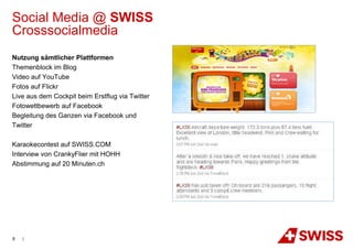 Social Media @ SWISS
Crosssocialmedia
Nutzung sämtlicher Plattformen
Themenblock im Blog
Video auf YouTube
Fotos auf Flickr
Live aus dem Cockpit beim Erstflug via Twitter
Fotowettbewerb auf Facebook
Begleitung des Ganzen via Facebook und
Twitter

Karaokecontest auf SWISS.COM
Interview von CrankyFlier mit HOHH
Abstimmung auf 20 Minuten.ch




8   |
 