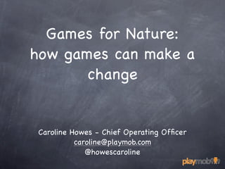 Games for Nature:
how games can make a
       change


 Caroline Howes - Chief Operating Ofﬁcer
           caroline@playmob.com
              @howescaroline
 