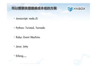 所以需要找個連線成本低的方案	
 
·• Javascript:	 node.JS
·• Python:	 Twisted,	 Tornado
·• Ruby:	 Event	 Machine
·• Java:	 Jetty
·• Erlang….

©2012.	 KKBOX	 Inc.	 All	 Rights	 Reserved
 